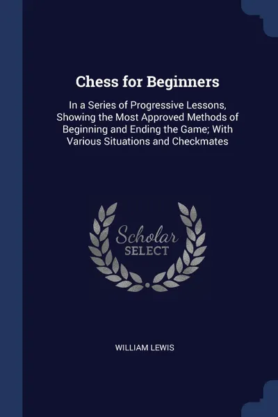 Обложка книги Chess for Beginners. In a Series of Progressive Lessons, Showing the Most Approved Methods of Beginning and Ending the Game; With Various Situations and Checkmates, William Lewis