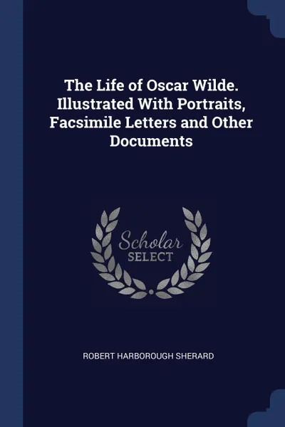 Обложка книги The Life of Oscar Wilde. Illustrated With Portraits, Facsimile Letters and Other Documents, Robert Harborough Sherard