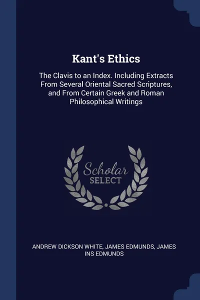 Обложка книги Kant.s Ethics. The Clavis to an Index. Including Extracts From Several Oriental Sacred Scriptures, and From Certain Greek and Roman Philosophical Writings, Andrew Dickson White, James Edmunds, James ins Edmunds