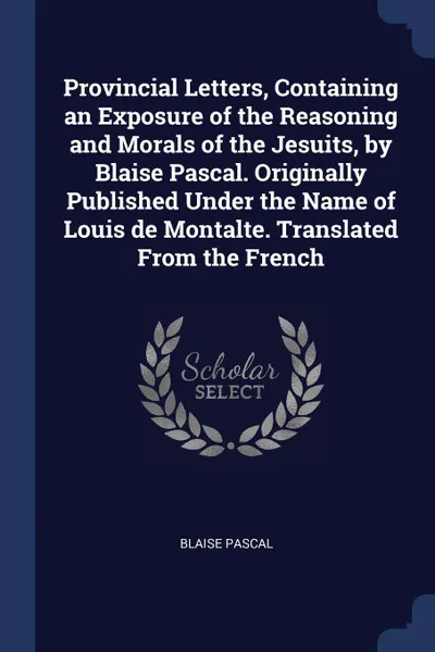 Обложка книги Provincial Letters, Containing an Exposure of the Reasoning and Morals of the Jesuits, by Blaise Pascal. Originally Published Under the Name of Louis de Montalte. Translated From the French, Blaise Pascal