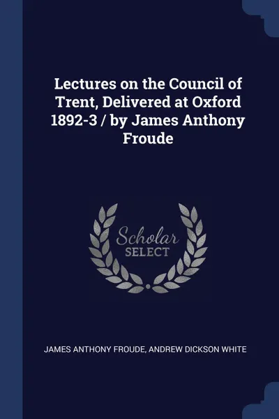 Обложка книги Lectures on the Council of Trent, Delivered at Oxford 1892-3 / by James Anthony Froude, James Anthony Froude, Andrew Dickson White