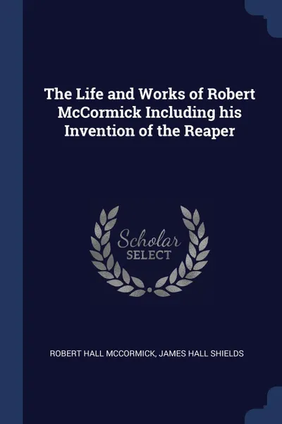 Обложка книги The Life and Works of Robert McCormick Including his Invention of the Reaper, Robert Hall McCormick, James Hall Shields