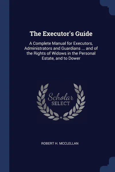 Обложка книги The Executor.s Guide. A Complete Manual for Executors, Administrators and Guardians ... and of the Rights of Widows in the Personal Estate, and to Dower, Robert H. McClellan