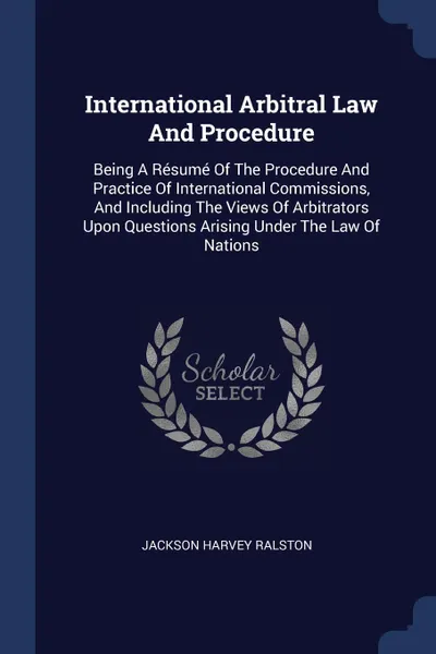 Обложка книги International Arbitral Law And Procedure. Being A Resume Of The Procedure And Practice Of International Commissions, And Including The Views Of Arbitrators Upon Questions Arising Under The Law Of Nations, Jackson Harvey Ralston