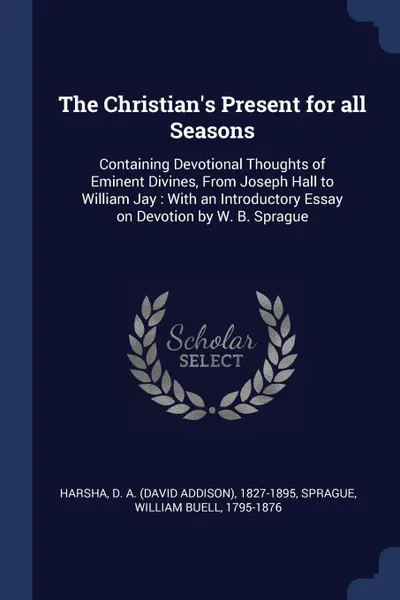 Обложка книги The Christian.s Present for all Seasons. Containing Devotional Thoughts of Eminent Divines, From Joseph Hall to William Jay : With an Introductory Essay on Devotion by W. B. Sprague, D A. 1827-1895 Harsha, William Buell Sprague