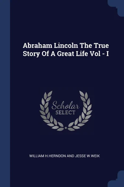 Обложка книги Abraham Lincoln The True Story Of A Great Life Vol - I, William Jesse H.Herndon And W.Weik