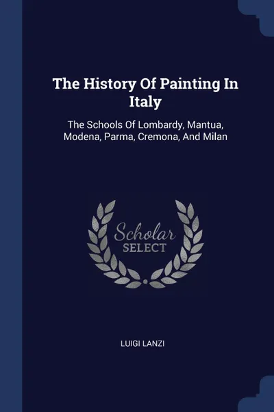 Обложка книги The History Of Painting In Italy. The Schools Of Lombardy, Mantua, Modena, Parma, Cremona, And Milan, Luigi Lanzi