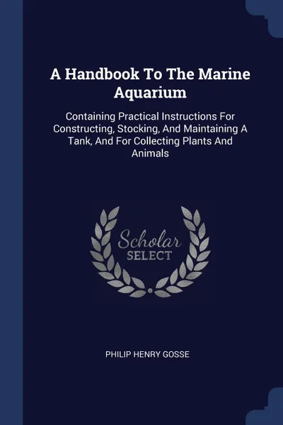 Обложка книги A Handbook To The Marine Aquarium. Containing Practical Instructions For Constructing, Stocking, And Maintaining A Tank, And For Collecting Plants And Animals, Philip Henry Gosse