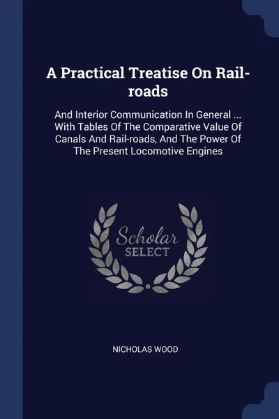 Обложка книги A Practical Treatise On Rail-roads. And Interior Communication In General ... With Tables Of The Comparative Value Of Canals And Rail-roads, And The Power Of The Present Locomotive Engines, Nicholas Wood