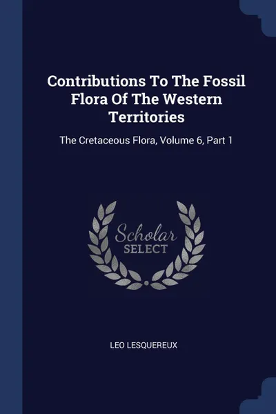 Обложка книги Contributions To The Fossil Flora Of The Western Territories. The Cretaceous Flora, Volume 6, Part 1, Leo Lesquereux