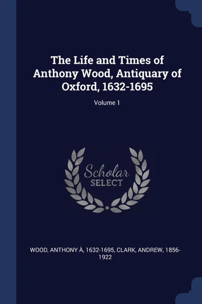 Обложка книги The Life and Times of Anthony Wood, Antiquary of Oxford, 1632-1695; Volume 1, Clark Andrew 1856-1922