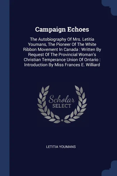 Обложка книги Campaign Echoes. The Autobiography Of Mrs. Letitia Youmans, The Pioneer Of The White Ribbon Movement In Canada : Written By Request Of The Provincial Woman.s Christian Temperance Union Of Ontario : Introduction By Miss Frances E. Williard, Letitia Youmans