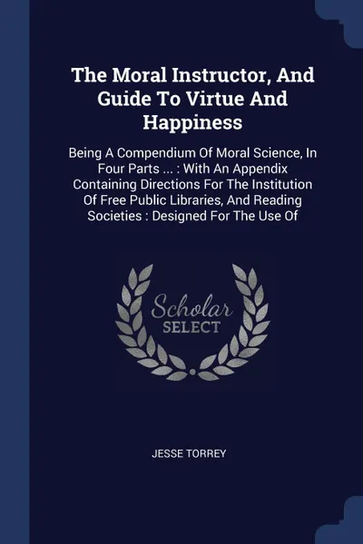 Обложка книги The Moral Instructor, And Guide To Virtue And Happiness. Being A Compendium Of Moral Science, In Four Parts ... : With An Appendix Containing Directions For The Institution Of Free Public Libraries, And Reading Societies : Designed For The Use Of, Jesse Torrey