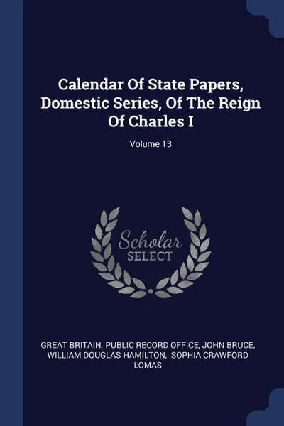 Обложка книги Calendar Of State Papers, Domestic Series, Of The Reign Of Charles I; Volume 13, John Bruce