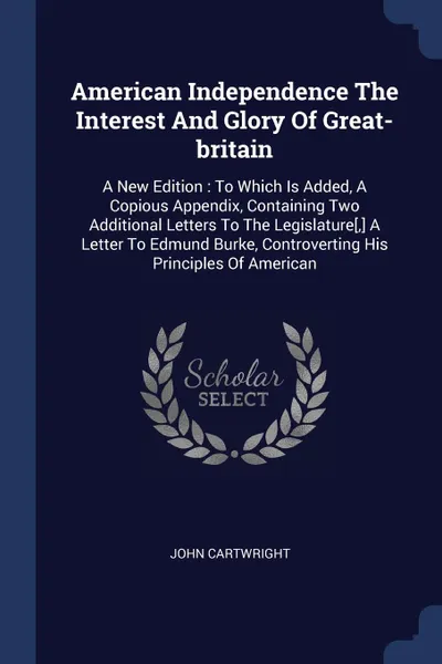 Обложка книги American Independence The Interest And Glory Of Great-britain. A New Edition : To Which Is Added, A Copious Appendix, Containing Two Additional Letters To The Legislature.,. A Letter To Edmund Burke, Controverting His Principles Of American, John Cartwright