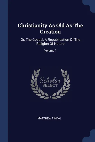 Обложка книги Christianity As Old As The Creation. Or, The Gospel, A Republication Of The Religion Of Nature; Volume 1, Matthew Tindal