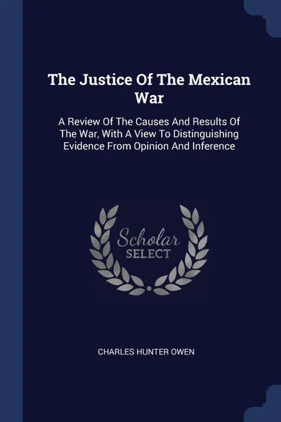 Обложка книги The Justice Of The Mexican War. A Review Of The Causes And Results Of The War, With A View To Distinguishing Evidence From Opinion And Inference, Charles Hunter Owen