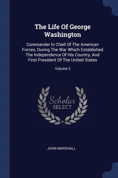 Обложка книги The Life Of George Washington. Commander In Chief Of The American Forces, During The War Which Established The Independence Of His Country, And First President Of The United States; Volume 2, John Marshall