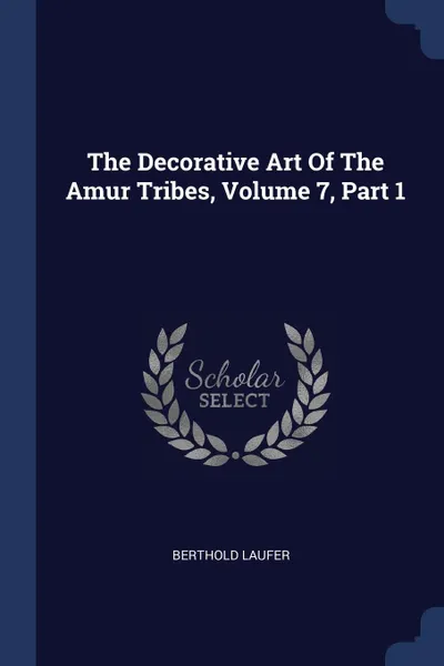 Обложка книги The Decorative Art Of The Amur Tribes, Volume 7, Part 1, Berthold Laufer