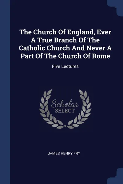 Обложка книги The Church Of England, Ever A True Branch Of The Catholic Church And Never A Part Of The Church Of Rome. Five Lectures, James Henry Fry