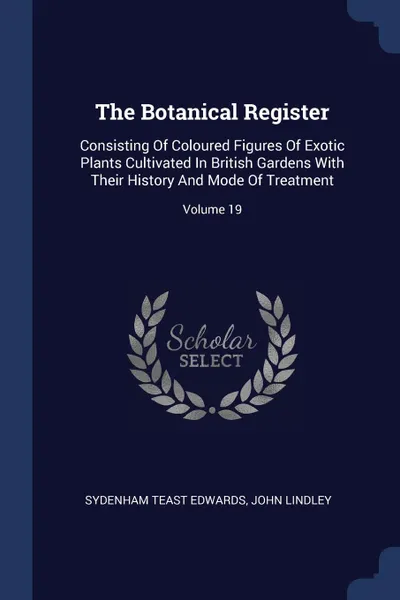 Обложка книги The Botanical Register. Consisting Of Coloured Figures Of Exotic Plants Cultivated In British Gardens With Their History And Mode Of Treatment; Volume 19, Sydenham Teast Edwards, John Lindley