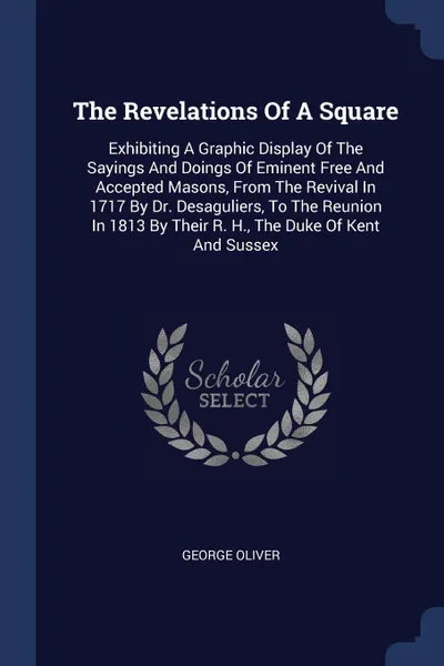 Обложка книги The Revelations Of A Square. Exhibiting A Graphic Display Of The Sayings And Doings Of Eminent Free And Accepted Masons, From The Revival In 1717 By Dr. Desaguliers, To The Reunion In 1813 By Their R. H., The Duke Of Kent And Sussex, George Oliver