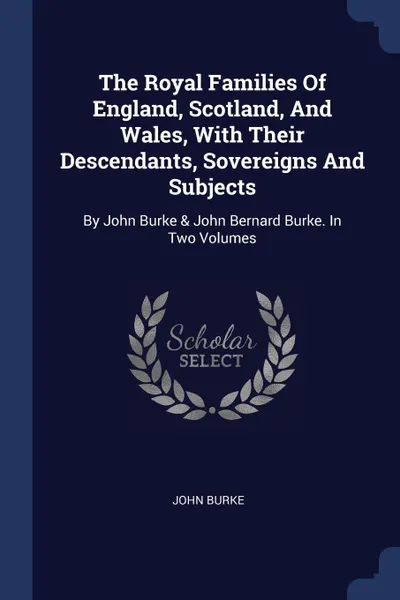 Обложка книги The Royal Families Of England, Scotland, And Wales, With Their Descendants, Sovereigns And Subjects. By John Burke . John Bernard Burke. In Two Volumes, John Burke