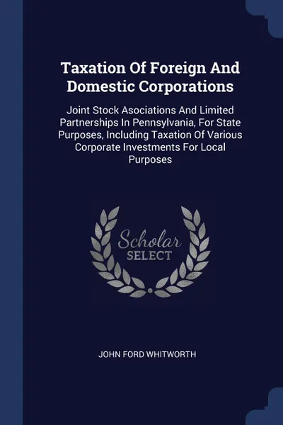 Обложка книги Taxation Of Foreign And Domestic Corporations. Joint Stock Asociations And Limited Partnerships In Pennsylvania, For State Purposes, Including Taxation Of Various Corporate Investments For Local Purposes, John Ford Whitworth
