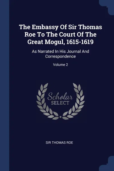 Обложка книги The Embassy Of Sir Thomas Roe To The Court Of The Great Mogul, 1615-1619. As Narrated In His Journal And Correspondence; Volume 2, Sir Thomas Roe