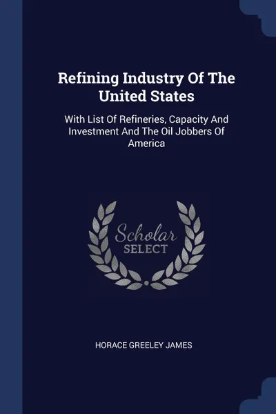 Обложка книги Refining Industry Of The United States. With List Of Refineries, Capacity And Investment And The Oil Jobbers Of America, Horace Greeley James