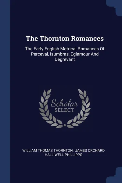 Обложка книги The Thornton Romances. The Early English Metrical Romances Of Perceval, Isumbras, Eglamour And Degrevant, William Thomas Thornton