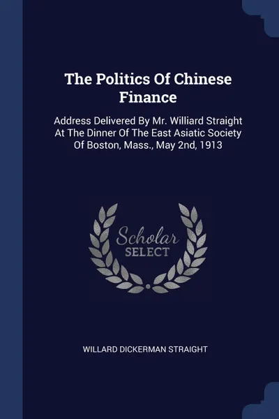 Обложка книги The Politics Of Chinese Finance. Address Delivered By Mr. Williard Straight At The Dinner Of The East Asiatic Society Of Boston, Mass., May 2nd, 1913, Willard Dickerman Straight