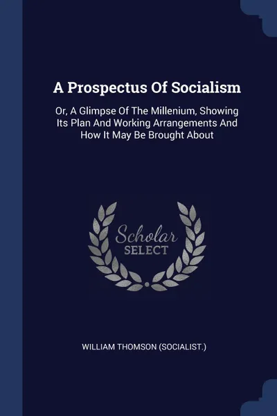 Обложка книги A Prospectus Of Socialism. Or, A Glimpse Of The Millenium, Showing Its Plan And Working Arrangements And How It May Be Brought About, William Thomson (socialist.)