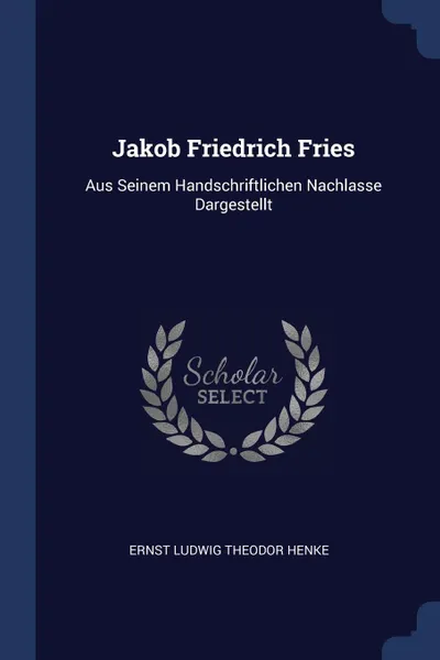 Обложка книги Jakob Friedrich Fries. Aus Seinem Handschriftlichen Nachlasse Dargestellt, Ernst Ludwig Theodor Henke