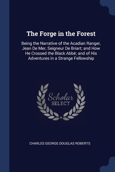 Обложка книги The Forge in the Forest. Being the Narrative of the Acadian Ranger, Jean De Mer, Seigneur De Briart; and How He Crossed the Black Abbe; and of His Adventures in a Strange Fellowship, Charles George Douglas Roberts