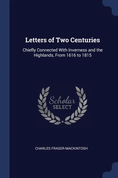 Обложка книги Letters of Two Centuries. Chiefly Connected With Inverness and the Highlands, From 1616 to 1815, Charles Fraser-Mackintosh