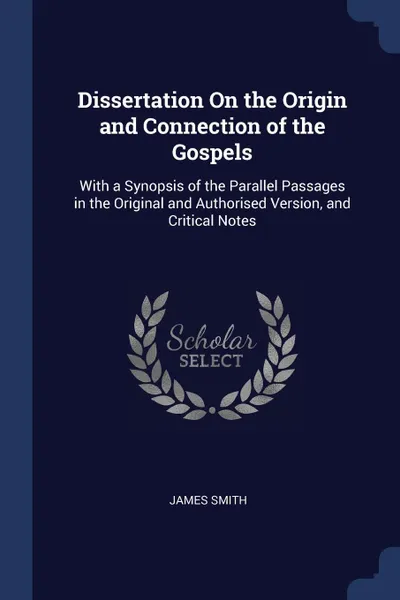 Обложка книги Dissertation On the Origin and Connection of the Gospels. With a Synopsis of the Parallel Passages in the Original and Authorised Version, and Critical Notes, James Smith