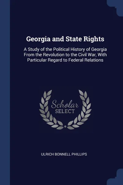 Обложка книги Georgia and State Rights. A Study of the Political History of Georgia From the Revolution to the Civil War, With Particular Regard to Federal Relations, Ulrich Bonnell Phillips