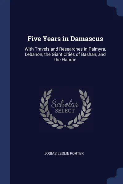 Обложка книги Five Years in Damascus. With Travels and Researches in Palmyra, Lebanon, the Giant Cities of Bashan, and the Hauran, Josias Leslie Porter