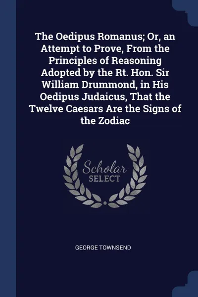 Обложка книги The Oedipus Romanus; Or, an Attempt to Prove, From the Principles of Reasoning Adopted by the Rt. Hon. Sir William Drummond, in His Oedipus Judaicus, That the Twelve Caesars Are the Signs of the Zodiac, George Townsend