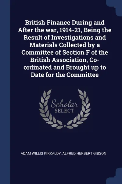 Обложка книги British Finance During and After the war, 1914-21, Being the Result of Investigations and Materials Collected by a Committee of Section F of the British Association, Co-ordinated and Brought up to Date for the Committee, Adam Willis Kirkaldy, Alfred Herbert Gibson