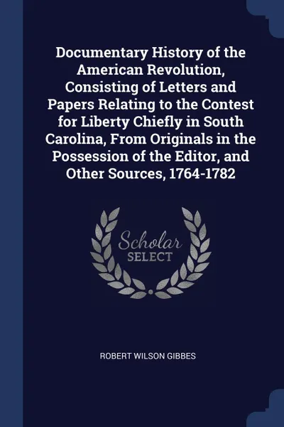 Обложка книги Documentary History of the American Revolution, Consisting of Letters and Papers Relating to the Contest for Liberty Chiefly in South Carolina, From Originals in the Possession of the Editor, and Other Sources, 1764-1782, Robert Wilson Gibbes