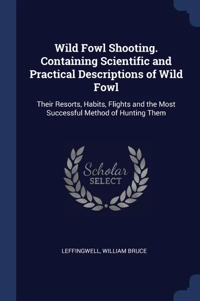 Обложка книги Wild Fowl Shooting. Containing Scientific and Practical Descriptions of Wild Fowl. Their Resorts, Habits, Flights and the Most Successful Method of Hunting Them, Leffingwell William Bruce