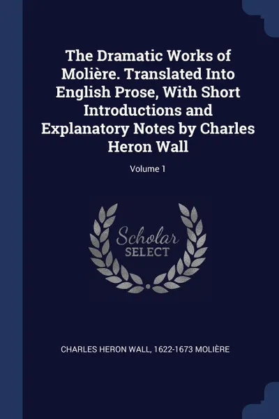 Обложка книги The Dramatic Works of Moliere. Translated Into English Prose, With Short Introductions and Explanatory Notes by Charles Heron Wall; Volume 1, Charles Heron Wall, 1622-1673 Molière