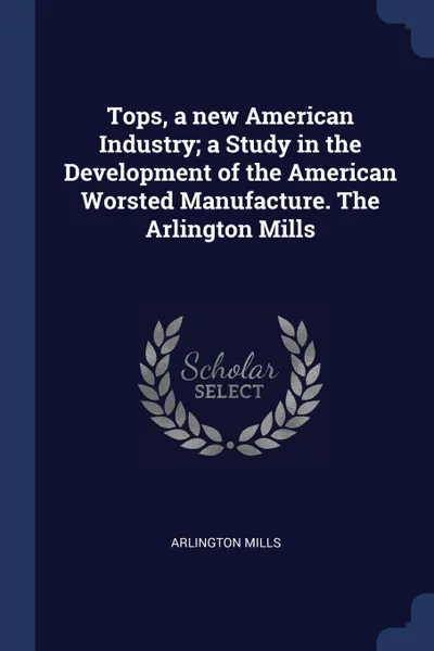 Обложка книги Tops, a new American Industry; a Study in the Development of the American Worsted Manufacture. The Arlington Mills, Arlington Mills