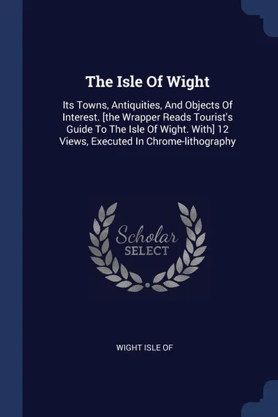 Обложка книги The Isle Of Wight. Its Towns, Antiquities, And Objects Of Interest. .the Wrapper Reads Tourist.s Guide To The Isle Of Wight. With. 12 Views, Executed In Chrome-lithography, Wight Isle of