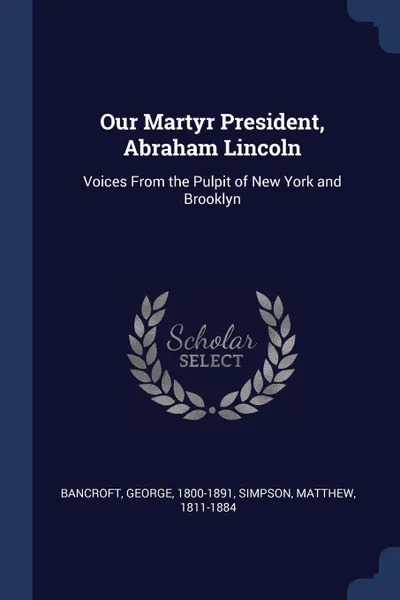 Обложка книги Our Martyr President, Abraham Lincoln. Voices From the Pulpit of New York and Brooklyn, Bancroft George 1800-1891, Simpson Matthew 1811-1884