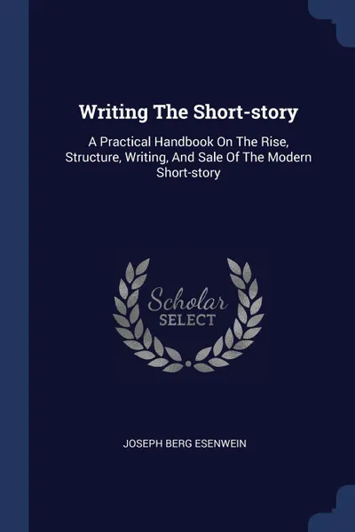 Обложка книги Writing The Short-story. A Practical Handbook On The Rise, Structure, Writing, And Sale Of The Modern Short-story, Joseph Berg Esenwein