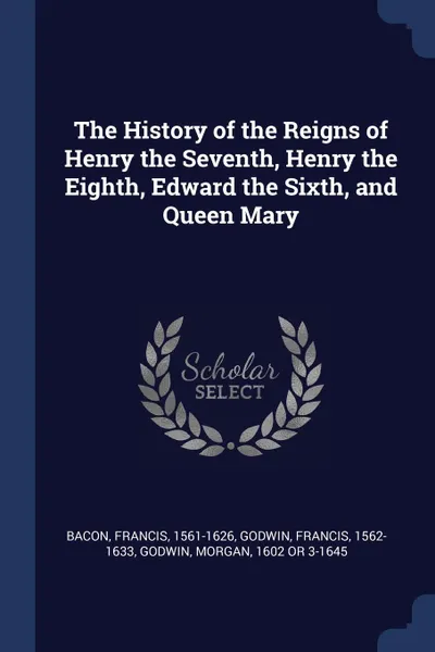 Обложка книги The History of the Reigns of Henry the Seventh, Henry the Eighth, Edward the Sixth, and Queen Mary, Francis Bacon, Francis Godwin, Morgan Godwin