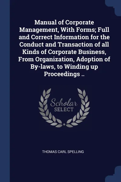 Обложка книги Manual of Corporate Management, With Forms; Full and Correct Information for the Conduct and Transaction of all Kinds of Corporate Business, From Organization, Adoption of By-laws, to Winding up Proceedings .., Thomas Carl Spelling